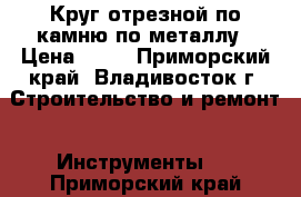 Круг отрезной по камню/по металлу › Цена ­ 15 - Приморский край, Владивосток г. Строительство и ремонт » Инструменты   . Приморский край